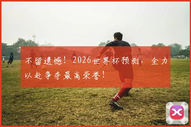 不留遗憾！2026世界杯预测，全力以赴争夺最高荣誉！