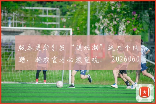 版本更新引发“退坑潮”这几个问题,游戏官方必须重视!_20260606150051
