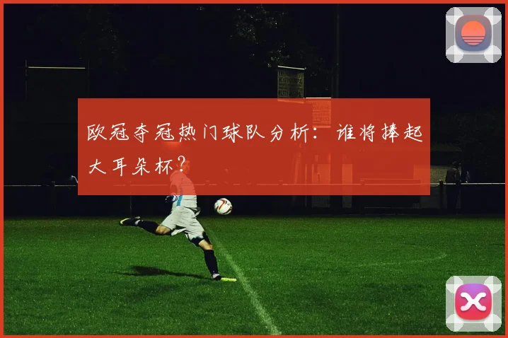 欧冠夺冠热门球队分析:谁将捧起大耳朵杯?