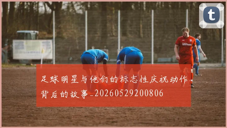 足球明星与他们的标志性庆祝动作背后的故事_20260529200806
