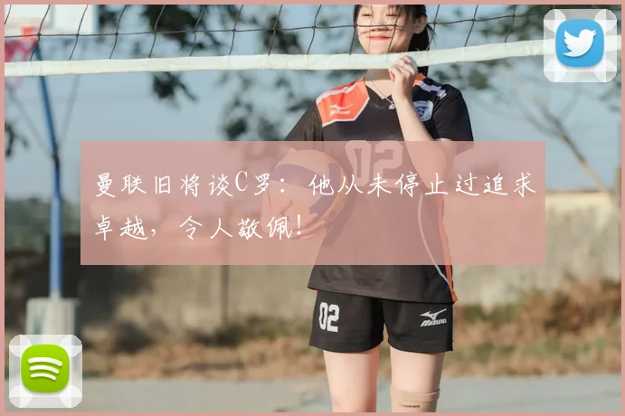 曼联旧将谈C罗：他从未停止过追求卓越，令人敬佩！