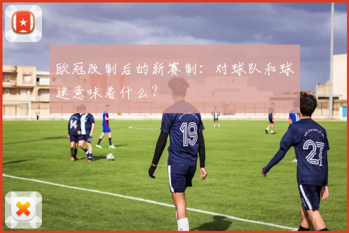 欧冠改制后的新赛制：对球队和球迷意味着什么？