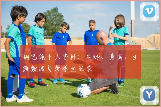 姆巴佩个人资料:年龄、身高、生涯数据与荣誉全记录