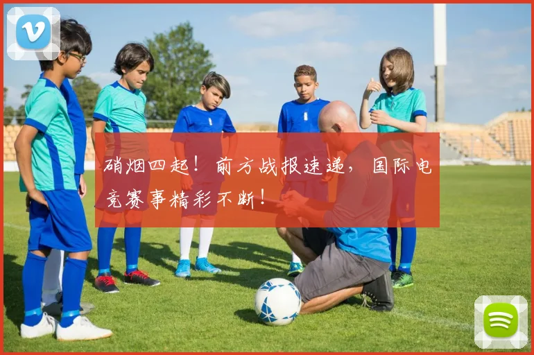 硝烟四起!前方战报速递,国际电竞赛事精彩不断!