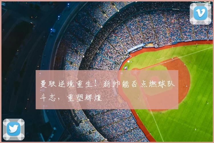 曼联逆境重生！新帅能否点燃球队斗志，重塑辉煌