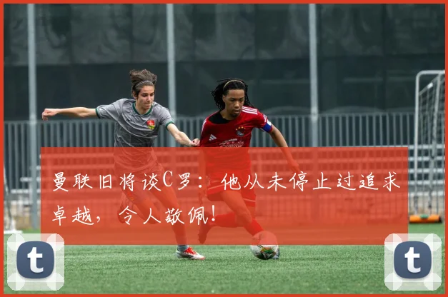 曼联旧将谈C罗：他从未停止过追求卓越，令人敬佩！