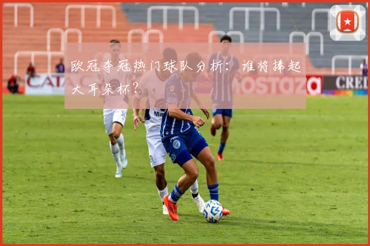 欧冠夺冠热门球队分析:谁将捧起大耳朵杯?