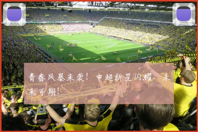 青春风暴来袭!中超新星闪耀,未来可期!