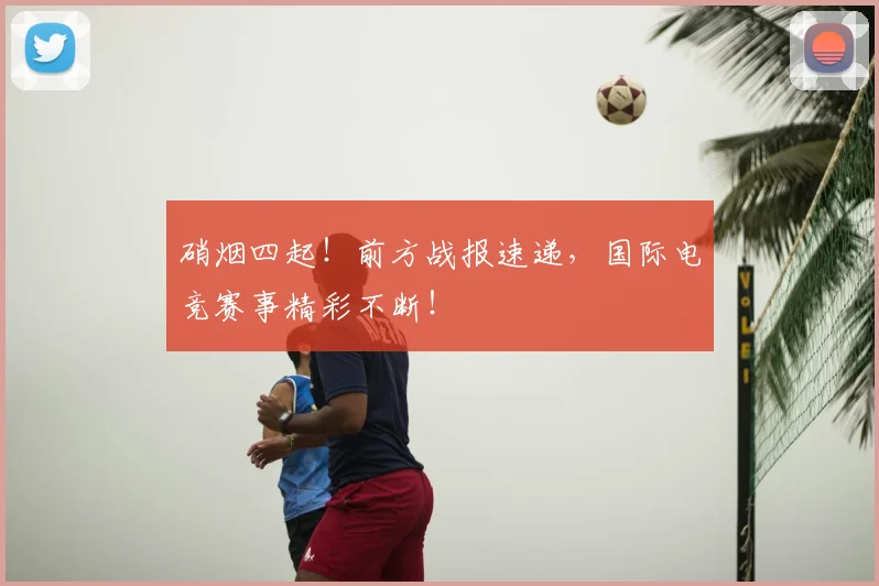 硝烟四起!前方战报速递,国际电竞赛事精彩不断!