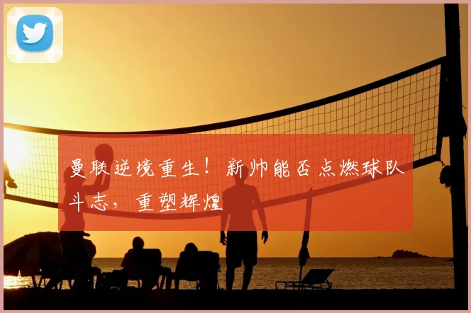 曼联逆境重生！新帅能否点燃球队斗志，重塑辉煌